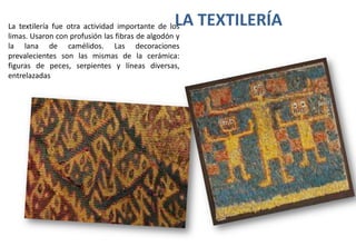 LA TEXTILERÍA

La textilería fue otra actividad importante de los
limas. Usaron con profusión las fibras de algodón y
la lana de camélidos. Las decoraciones
prevalecientes son las mismas de la cerámica:
figuras de peces, serpientes y líneas diversas,
entrelazadas

 