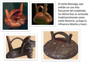 El estilo Maranga, que
exhibe un uso más
frecuente del modelado.
Su última fase es conocida
tradicionalmente como
estilo Nievería, ya bajo la
influencia Moche y Huari.

 