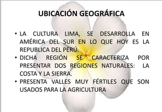 UBICACIÓN GEOGRÁFICA
• LA CULTURA LIMA, SE DESARROLLA EN
AMÉRICA DEL SUR EN LO QUE HOY ES LA
REPUBLICA DEL PERÚ.
• DICHA REGIÓN SE CARACTERIZA POR
PRESENTAR DOS REGIONES NATURALES: LA
COSTA Y LA SIERRA.
• PRESENTA VALLES MUY FÉRTILES QUE SON
USADOS PARA LA AGRICULTURA

 