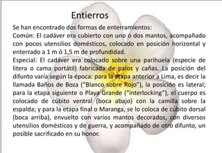 Entierros
Se han encontrado dos formas de enterramientos:
Común: El cadáver era cubierto con uno o dos mantos, acompañado
con pocos utensilios domésticos, colocado en posición horizontal y
enterrado a 1 m ó 1,5 m de profundidad.
Especial: El cadáver era colocado sobre una parihuela (especie de
litera o cama portátil) fabricada de palos y cañas. La posición del
difunto varía según la época: para la etapa anterior a Lima, es decir la
llamada Baños de Boza (“Blanco sobre Rojo”), la posición es lateral;
para la etapa siguiente o Playa Grande (“interlocking”), el cuerpo es
colocado de cúbito ventral (boca abajo) con la camilla sobre la
espalda; y para la etapa final o Maranga, se lo coloca de cúbito dorsal
(boca arriba), envuelto con varios mantos decorados, con diversos
utensilios domésticos y de guerra, y acompañado de otro difunto, un
posible sacrificado en su honor.

 