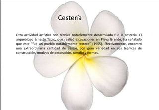 Cestería
Otra actividad artística con técnica notablemente desarrollada fue la cestería. El
arqueólogo Ernesto Tabío, que realizó excavaciones en Playa Grande, ha señalado
que este “fue un pueblo notablemente cestero” (1955). Efectivamente, encontró
una extraordinaria cantidad de cestos, con gran variedad en sus técnicas de
construcción, motivos de decoración, tamaño y formas.

 