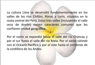 La cultura Lima se desarrolló fundamentalmente en los
valles de los ríos Chillón, Rímac y Lurín, situados en la
costa central del Perú. Estos tres valles (incluyendo el valle
seco de Ancón) tienen caracteres comunes que les
confieren unidad geográfica.
Por el norte se expandió hasta el valle del río Chancay y
por el sur hasta el valle del río Mala. Por el oeste colindó
con el Océano Pacífico y por el este hasta el comienzo de
la cordillera de los Andes.

 