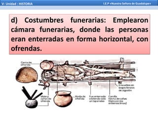 d) Costumbres funerarias: Emplearon
cámara funerarias, donde las personas
eran enterradas en forma horizontal, con
ofrendas.
V- Unidad : HISTORIA I.E.P «Nuestra Señora de Guadalupe»
 