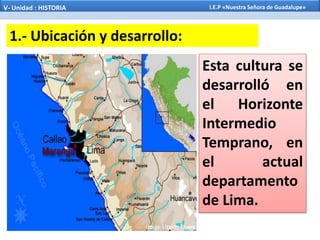 Esta cultura se
desarrolló en
el Horizonte
Intermedio
Temprano, en
el actual
departamento
de Lima.
1.- Ubicación y desarrollo:
V- Unidad : HISTORIA I.E.P «Nuestra Señora de Guadalupe»
 
