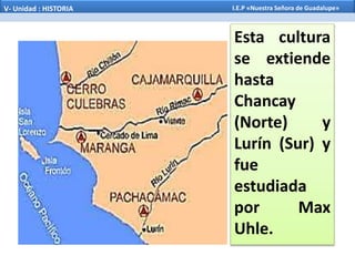 Esta cultura
se extiende
hasta
Chancay
(Norte) y
Lurín (Sur) y
fue
estudiada
por Max
Uhle.
V- Unidad : HISTORIA I.E.P «Nuestra Señora de Guadalupe»
 