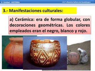 a) Cerámica: era de forma globular, con
decoraciones geométricas. Los colores
empleados eran el negro, blanco y rojo.
3.- Manifestaciones culturales:
V- Unidad : HISTORIA I.E.P «Nuestra Señora de Guadalupe»
 