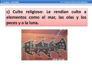 c) Culto religioso: Le rendían culto a
elementos como el mar, las olas y los
peces y a la luna.
V- Unidad : HISTORIA I.E.P «Nuestra Señora de Guadalupe»
 