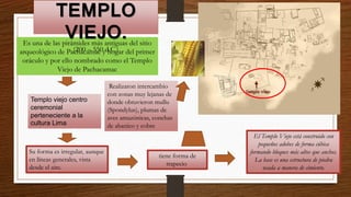 Es una de las pirámides más antiguas del sitio
arqueológico de Pachacamac y hogar del primer
oráculo y por ello nombrado como el Templo
Viejo de Pachacamac
TEMPLO
VIEJO.
(200 – 550 d.C.)
El Templo Viejo está construido con
pequeños adobes de forma cúbica
formando bloques más altos que anchos.
La base es una estructura de piedra
usada a manera de cimiento.
Su forma es irregular, aunque
en líneas generales, vista
desde el aire.
tiene forma de
trapecio
Templo viejo centro
ceremonial
perteneciente a la
cultura Lima
Realizaron intercambio
con zonas muy lejanas de
donde obtuvieron mullu
(Spondylus), plumas de
aves amazónicas, conchas
de abanico y cobre
 