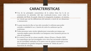 CARACTERISTICAS
 Una de las principales características de la cultura Lima fue la de ser
constructores de pirámides (del tipo escalonado-trunco, como todas las
pirámides del Perú). Se puede observar la integración al paisaje y al entorno,
ese vinculo que une las edificaciones del santuario a través de sus ubicaciones
u orientaciones.
 La gran mayoría de ellas no han sido excavadas lo suficiente para poder
entender a cabalidad el uso y función de todos los ambientes que las
conforman.
 Todas presentan varios niveles (plataformas) conectadas por rampas que
soportan amplios patios decorados con banquetas como instancias previas a la
cima de la pirámide.
 Es común el uso de los colores amarillo y blanco (Franco y Paredes 2005).
Los arqueólogos que han investigados estos sitios han encontrado evidencias
que las actividades realizadas en los patios eran de carácter ceremonial, ya sea
en la realización de grandes banquetes, consumo de "chicha de jora" o
deposición de ofrendas.
 