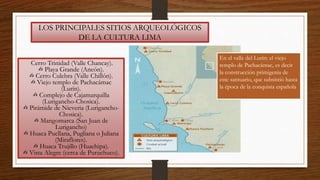 LOS PRINCIPALES SITIOS ARQUEOLÓGICOS
DE LA CULTURA LIMA
Cerro Trinidad (Valle Chancay).
✍ Playa Grande (Ancón).
✍ Cerro Culebra (Valle Chillón).
✍ Viejo templo de Pachacámac
(Lurín).
✍ Complejo de Cajamarquilla
(Lurigancho-Chosica).
✍ Pirámide de Nieveria (Lurigancho-
Chosica).
✍ Mangomarca (San Juan de
Lurigancho)
✍ Huaca Pucllana, Pugliana o Juliana
(Miraflores).
✍ Huaca Trujillo (Huachipa).
✍ Vista Alegre (cerca de Puruchuco).
En el valle del Lurín: el viejo
templo de Pachacámac, es decir
la construcción primigenia de
este santuario, que subsistió hasta
la época de la conquista española
 