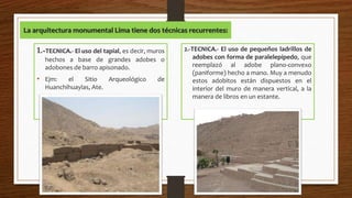 La arquitectura monumental Lima tiene dos técnicas recurrentes:
1.-TECNICA.- El uso del tapial, es decir, muros
hechos a base de grandes adobes o
adobones de barro apisonado.
• Ejm: el Sitio Arqueológico de
Huanchihuaylas, Ate.
2.-TECNICA.- El uso de pequeños ladrillos de
adobes con forma de paralelepípedo, que
reemplazó al adobe plano-convexo
(paniforme) hecho a mano. Muy a menudo
estos adobitos están dispuestos en el
interior del muro de manera vertical, a la
manera de libros en un estante.
 