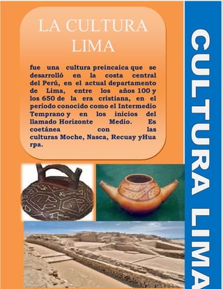 LA CULTURA
LIMA
fue una cultura preincaica que se
desarrolló en la costa central
del Perú, en el actual departamento
de Lima, entre los años 100 y
los 650 de la era cristiana, en el
período conocido como el Intermedio
Temprano y en los inicios del
llamado Horizonte Medio. Es
coetánea con las
culturas Moche, Nasca, Recuay yHua
rpa.
 