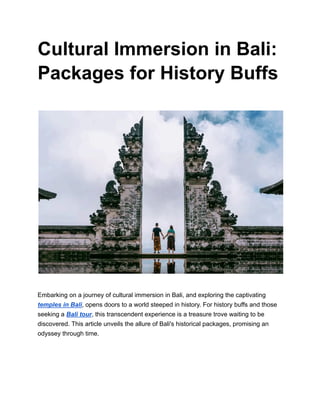 Cultural Immersion in Bali:
Packages for History Buffs
Embarking on a journey of cultural immersion in Bali, and exploring the captivating
temples in Bali, opens doors to a world steeped in history. For history buffs and those
seeking a Bali tour, this transcendent experience is a treasure trove waiting to be
discovered. This article unveils the allure of Bali's historical packages, promising an
odyssey through time.
 