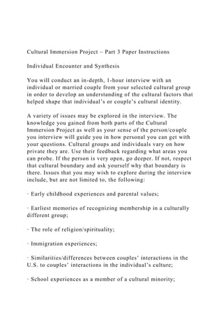 Cultural Immersion Project – Part 3 Paper Instructions
Individual Encounter and Synthesis
You will conduct an in-depth, 1-hour interview with an
individual or married couple from your selected cultural group
in order to develop an understanding of the cultural factors that
helped shape that individual’s or couple’s cultural identity.
A variety of issues may be explored in the interview. The
knowledge you gained from both parts of the Cultural
Immersion Project as well as your sense of the person/couple
you interview will guide you in how personal you can get with
your questions. Cultural groups and individuals vary on how
private they are. Use their feedback regarding what areas you
can probe. If the person is very open, go deeper. If not, respect
that cultural boundary and ask yourself why that boundary is
there. Issues that you may wish to explore during the interview
include, but are not limited to, the following:
· Early childhood experiences and parental values;
· Earliest memories of recognizing membership in a culturally
different group;
· The role of religion/spirituality;
· Immigration experiences;
· Similarities/differences between couples’ interactions in the
U.S. to couples’ interactions in the individual’s culture;
· School experiences as a member of a cultural minority;
 