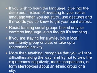 ●   If you wish to learn the language, dive into the
    deep end. Instead of reverting to your native
    language when you get stuck, use gestures and
    the words you do know to get your point across.
●   Resist forming social groups based on your
    common language, even though it’s tempting.
●   If you are staying for a while, join a local
    community group or club, or take up a
    recreational activity.
●   More than anything, recognize that you will face
    difficulties along the way, and try not to view the
    experiences negatively, make comparisons, or
    form stereotypes about an ethnic group or a
    city.
 