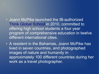 ●   Joann McPike launched the IB-authorized
    Think Global School in 2010, committed to
    offering high school students a four year
    program of comprehensive education in twelve
    different international cities.
●   A resident in the Bahamas, Joann McPike has
    lived in seven countries, and photographed
    images of nature and humanity in
    approximately 100 different countries during her
    work as a travel photographer.
 