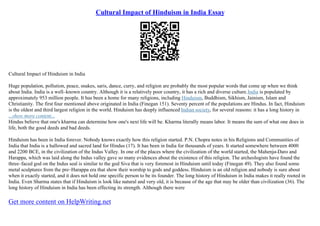 Cultural Impact of Hinduism in India Essay
Cultural Impact of Hinduism in India
Huge population, pollution, peace, snakes, saris, dance, curry, and religion are probably the most popular words that come up when we think
about India. India is a well–known country. Although it is a relatively poor country, it has a rich and diverse culture.India is populated by
approximately 953 million people. It has been a home for many religions, including Hinduism, Buddhism, Sikhism, Jainism, Islam and
Christianity. The first four mentioned above originated in India (Finegan 151). Seventy percent of the populations are Hindus. In fact, Hinduism
is the oldest and third largest religion in the world. Hinduism has deeply influenced Indian society, for several reasons: it has a long history in
...show more content...
Hindus believe that one's kharma can determine how one's next life will be. Kharma literally means labor. It means the sum of what one does in
life, both the good deeds and bad deeds.
Hinduism has been in India forever. Nobody knows exactly how this religion started. P.N. Chopra notes in his Religions and Communities of
India that India is a hallowed and sacred land for Hindus (17). It has been in India for thousands of years. It started somewhere between 4000
and 2200 BCE, in the civilization of the Indus Valley. In one of the places where the civilization of the world started, the Mahenjo
–Daro and
Harappa, which was laid along the Indus valley gave so many evidences about the existence of this religion. The archeologists have found the
three–faced god on the Indus seal is similar to the god Siva that is very foremost in Hinduism until today (Finegan 49). They also found some
metal sculptures from the pre–Harappa era that show their worship to gods and goddess. Hinduism is an old religion and nobody is sure about
when it exactly started, and it does not hold one specific person to be its founder. The long history of Hinduism in India makes it really rooted in
India. Even Sharma states that if Hinduism is look like natural and very old, it is because of the age that may be older than civilization (36). The
long history of Hinduism in India has been effecting its strength. Although there were
Get more content on HelpWriting.net
 