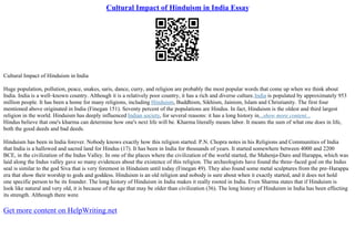 Cultural Impact of Hinduism in India Essay
Cultural Impact of Hinduism in India
Huge population, pollution, peace, snakes, saris, dance, curry, and religion are probably the most popular words that come up when we think about
India. India is a well–known country. Although it is a relatively poor country, it has a rich and diverse culture.India is populated by approximately 953
million people. It has been a home for many religions, including Hinduism, Buddhism, Sikhism, Jainism, Islam and Christianity. The first four
mentioned above originated in India (Finegan 151). Seventy percent of the populations are Hindus. In fact, Hinduism is the oldest and third largest
religion in the world. Hinduism has deeply influenced Indian society, for several reasons: it has a long history in...show more content...
Hindus believe that one's kharma can determine how one's next life will be. Kharma literally means labor. It means the sum of what one does in life,
both the good deeds and bad deeds.
Hinduism has been in India forever. Nobody knows exactly how this religion started. P.N. Chopra notes in his Religions and Communities of India
that India is a hallowed and sacred land for Hindus (17). It has been in India for thousands of years. It started somewhere between 4000 and 2200
BCE, in the civilization of the Indus Valley. In one of the places where the civilization of the world started, the Mahenjo
–Daro and Harappa, which was
laid along the Indus valley gave so many evidences about the existence of this religion. The archeologists have found the three–faced god on the Indus
seal is similar to the god Siva that is very foremost in Hinduism until today (Finegan 49). They also found some metal sculptures from the pre–Harappa
era that show their worship to gods and goddess. Hinduism is an old religion and nobody is sure about when it exactly started, and it does not hold
one specific person to be its founder. The long history of Hinduism in India makes it really rooted in India. Even Sharma states that if Hinduism is
look like natural and very old, it is because of the age that may be older than civilization (36). The long history of Hinduism in India has been effecting
its strength. Although there were
Get more content on HelpWriting.net
 