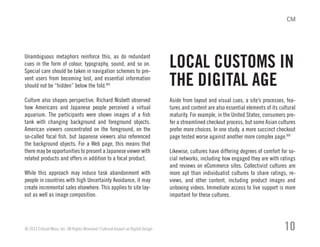 Unambiguous metaphors reinforce this, as do redundant
cues in the form of colour, typography, sound, and so on.
Special care should be taken in navigation schemes to pre-
vent users from becoming lost, and essential information
should not be “hidden” below the fold.XIII
Culture also shapes perspective. Richard Nisbett observed
how Americans and Japanese people perceived a virtual
aquarium. The participants were shown images of a fish
tank with changing background and foreground objects.
American viewers concentrated on the foreground, on the
so-called focal fish, but Japanese viewers also referenced
the background objects. For a Web page, this means that
there may be opportunities to present a Japanese viewer with
related products and offers in addition to a focal product.
While this approach may induce task abandonment with
people in countries with high Uncertainty Avoidance, it may
create incremental sales elsewhere. This applies to site lay-
out as well as image composition.
Aside from layout and visual cues, a site’s processes, fea-
tures and content are also essential elements of its cultural
maturity. For example, in the United States, consumers pre-
fer a streamlined checkout process, but some Asian cultures
prefer more choices. In one study, a more succinct checkout
page tested worse against another more complex page.XIV
Likewise, cultures have differing degrees of comfort for so-
cial networks, including how engaged they are with ratings
and reviews on eCommerce sites. Collectivist cultures are
more apt than individualist cultures to share ratings, re-
views, and other content, including product images and
unboxing videos. Immediate access to live support is more
important for these cultures.
© 2013 Critical Mass, Inc. All Rights Reserved | Cultural Impact on Digital Design 10
LOCAL CUSTOMS IN
THE DIGITAL AGE
 
