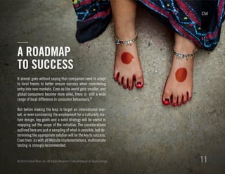 It almost goes without saying that companies need to adapt
to local trends to better ensure success when considering
entry into new markets. Even as the world gets smaller, and
global consumers become more alike, there is still a wide
range of local difference in consumer behaviours.XV
But before making the leap to target an international mar-
ket, or even considering the employment for a culturally ma-
ture design, key goals and a solid strategy will be useful in
mapping out the scope of the initiative. The considerations
outlined here are just a sampling of what is possible, but de-
termining the appropriate solution will be the key to success.
Even then, as with all Website implementations, multivariate
testing is strongly recommended.
© 2013 Critical Mass, Inc. All Rights Reserved | Cultural Impact on Digital Design 11
A ROADMAP
TO SUCCESS
 