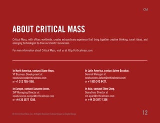 Critical Mass, with offices worldwide, creates extraordinary experience that bring together creative thinking, smart ideas, and
emerging technologies to drive our clients’ businesses.
For more information about Critical Mass, visit us at http://criticalmass.com.
In North America, contact Diane Heun,
VP Business Development at
newbusiness@criticalmass.com
or +1 312 705 4190.
In Europe, contact Susanne Jones,
SVP Managing Director at
newbusiness.europe@criticalmass.com
or +44 20 3077 1350.
In Latin America, contact Jaime Escobar,
General Manager at
newbusiness.latam@criticalmass.com
or +1 855 242 6427.
In Asia, contact Ellen Chng,
Operations Director at
cm.apac@criticalmass.com
or +44 20 3077 1358
© 2013 Critical Mass, Inc. All Rights Reserved | Cultural Impact on Digital Design 12
ABOUT CRITICAL MASS
 