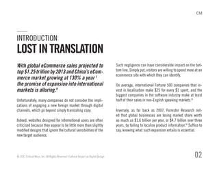 With global eCommerce sales projected to
top$1.25trillionby2013andChina’seCom-
merce market growing at 130% a year I
the promise of expansion into international
markets is alluring.II
Unfortunately, many companies do not consider the impli-
cations of engaging a new foreign market through digital
channels, which go beyond simply translating copy.
Indeed, websites designed for international users are often
criticised because they appear to be little more than slightly
modified designs that ignore the cultural sensibilities of the
new target audience.
Such negligence can have considerable impact on the bot-
tom line. Simply put, visitors are willing to spend more at an
ecommerce site with which they can identify.
On average, international Fortune 500 companies that in-
vest in localisation make $25 for every $1 spent, and the
biggest companies in the software industry make at least
half of their sales in non-English speaking markets.III
Inversely, as far back as 2007, Forrester Research not-
ed that global businesses are losing market share worth
as much as $1.6 billion per year, or $4.7 billion over three
years, by failing to localise product information.IV
Suffice to
say, knowing what such expansion entails is essential.
© 2013 Critical Mass, Inc. All Rights Reserved | Cultural Impact on Digital Design 02
INTRODUCTION
LOSTINTRANSLATION
 