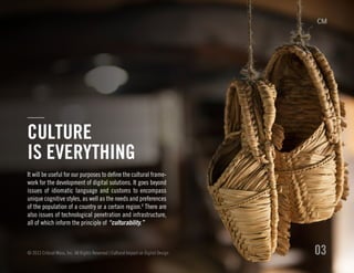 It will be useful for our purposes to define the cultural frame-
work for the development of digital solutions. It goes beyond
issues of idiomatic language and customs to encompass
unique cognitive styles, as well as the needs and preferences
of the population of a country or a certain region.V
There are
also issues of technological penetration and infrastructure,
all of which inform the principle of “culturability.”
© 2013 Critical Mass, Inc. All Rights Reserved | Cultural Impact on Digital Design 03
CULTURE
IS EVERYTHING
 