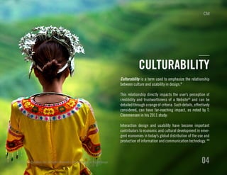 Culturability is a term used to emphasize the relationship
between culture and usability in design.VI
This relationship directly impacts the user’s perception of
credibility and trustworthiness of a WebsiteVII
and can be
detailed through a range of criteria. Such details, effectively
considered, can have far-reaching impact, as noted by T.
Clemmensen in his 2011 study:
Interaction design and usability have become important
contributors to economic and cultural development in emer-
gent economies in today’s global distribution of the use and
production of information and communication technology. VIII
© 2013 Critical Mass, Inc. All Rights Reserved | Cultural Impact on Digital Design 04
CULTURABILITY
 