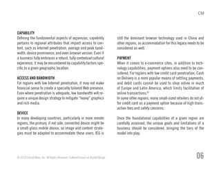 CAPABILITY
Defining the fundamental aspects of expansion, capability
pertains to regional attributes that impact access to con-
tent, such as Internet penetration, average and peak band-
width, device prominence, and even browser version. Even if
a business fully embraces a robust, fully contextual cultural
experience, it may be encumbered by capability factors spe-
cific to a given geographic location.
ACCESS AND BANDWIDTH
For regions with low Internet penetration, it may not make
financial sense to create a specially tailored Web presence.
Even where penetration is adequate, low bandwidth will re-
quire a unique design strategy to mitigate “heavy” graphics
and rich media.
DEVICE
In many developing countries, particularly in more remote
regions, the primary, if not sole, connected device might be
a small-glass mobile device, so image and content strate-
gies must be adapted to accommodate these users. IE6 is
still the dominant browser technology used in China and
other regions, so accommodation for this legacy needs to be
considered as well.
PAYMENT
When it comes to e-commerce sites, in addition to tech-
nology capabilities, payment options also need to be con-
sidered. For regions with low credit card penetration, Cash
on Delivery is a more popular means of settling payments,
and debit cards cannot be used to shop online in much
of Europe and Latin America, which limits facilitation of
online transactions.IX
In some other regions, many small-sized retailers do not of-
fer credit card as a payment option because of high trans-
action fees and safety concerns.
Once the foundational capabilities of a given region are
carefully assessed, the unique goals and limitations of a
business should be considered, bringing the tiers of the
model into play.
© 2013 Critical Mass, Inc. All Rights Reserved | Cultural Impact on Digital Design 06
 