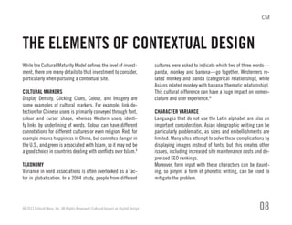 While the Cultural Maturity Model defines the level of invest-
ment, there are many details to that investment to consider,
particularly when pursuing a contextual site.
CULTURAL MARKERS
Display Density, Clicking Clues, Colour, and Imagery are
some examples of cultural markers. For example, link de-
tection for Chinese users is primarily conveyed through font,
colour and cursor shape, whereas Western users identi-
fy links by underlining of words. Colour can have different
connotations for different cultures or even religion. Red, for
example means happiness in China, but connotes danger in
the U.S., and green is associated with Islam, so it may not be
a good choice in countries dealing with conflicts over Islam.X
TAXONOMY
Variance in word associations is often overlooked as a fac-
tor in globalisation. In a 2004 study, people from different
cultures were asked to indicate which two of three words—
panda, monkey and banana—go together. Westerners re-
lated monkey and panda (categorical relationship), while
Asians related monkey with banana (thematic relationship).
This cultural difference can have a huge impact on nomen-
clature and user experience.XI
CHARACTER VARIANCE
Languages that do not use the Latin alphabet are also an
important consideration. Asian ideographic writing can be
particularly problematic, as sizes and embellishments are
limited. Many sites attempt to solve these complications by
displaying images instead of fonts, but this creates other
issues, including increased site maintenance costs and de-
pressed SEO rankings.
Moreover, form input with these characters can be daunt-
ing, so pinyin, a form of phonetic writing, can be used to
mitigate the problem.
© 2013 Critical Mass, Inc. All Rights Reserved | Cultural Impact on Digital Design 08
THE ELEMENTS OF CONTEXTUAL DESIGN
 
