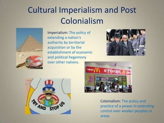 Cultural Imperialism and Post
          Colonialism
     Imperialism: The policy of
     extending a nation's
     authority by territorial
     acquisition or by the
     establishment of economic
     and political hegemony
     over other nations.




                                  Colonialism: The policy and
                                  practice of a power in extending
                                  control over weaker peoples or
                                  areas.
 