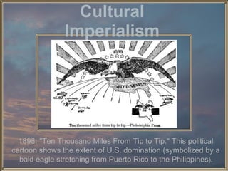 Cultural
Imperialism

1898: "Ten Thousand Miles From Tip to Tip." This political
cartoon shows the extent of U.S. domination (symbolized by a
bald eagle stretching from Puerto Rico to the Philippines).

 