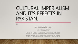 CULTURAL IMPERIALISM
AND IT’S EFFECTS IN
PAKISTAN.
BY:
MUHAMMAD ADIL LATIF.
359-FSS/MSMC/F17
MS (III) IN MEDIA AND COMMUNICATION STUDIES,
INTERNATIONAL ISLAMIC UNIVERSITY ISLAMABAD.
 