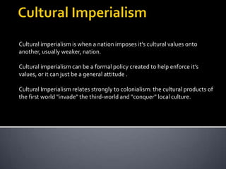 Cultural Imperialism Cultural imperialism is when a nation imposes it's cultural values onto another, usually weaker, nation.  Cultural imperialism can be a formal policy created to help enforce it’s values, or it can just be a general attitude .  Cultural Imperialism relates strongly to colonialism: the cultural products of the first world "invade" the third-world and "conquer" local culture.  