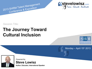 2013 SHRM Talent Management
Conference & Exposition
Steve Lowisz
Author, Educator, International Speaker
Presented By:
The Journey Toward
Cultural Inclusion
Session Title:
Monday – April 15th
2013
 