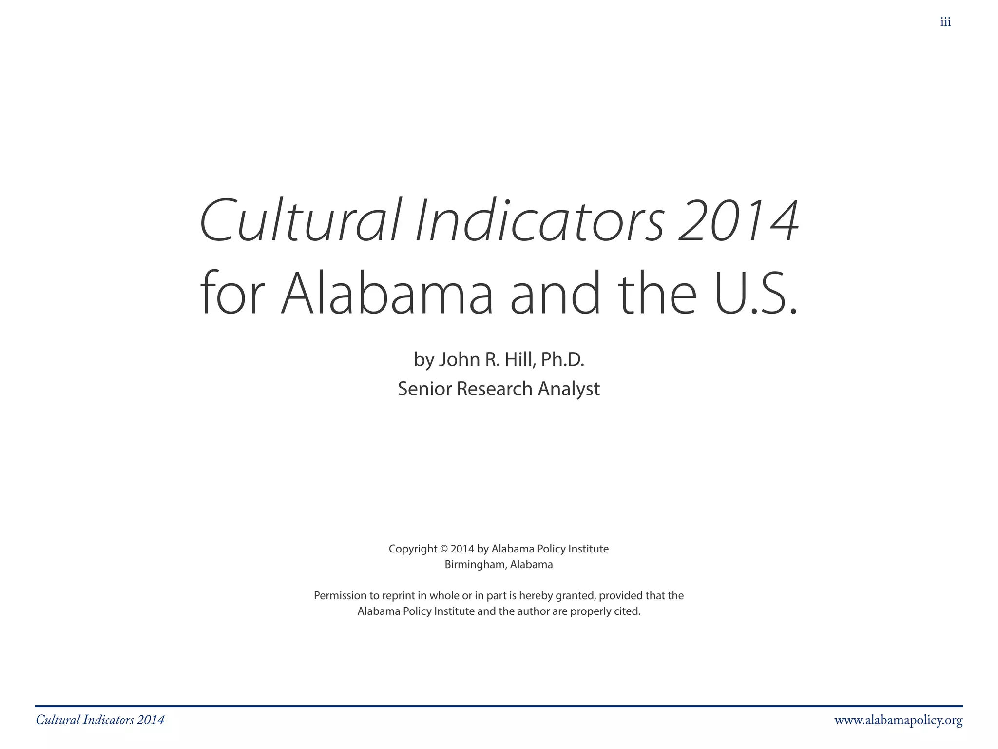 iii 
Cultural Indicators 2014 
for Alabama and the U.S. 
by John R. Hill, Ph.D. 
Senior Research Analyst 
Copyright © 2014 by Alabama Policy Institute 
Birmingham, Alabama 
Permission to reprint in whole or in part is hereby granted, provided that the 
Alabama Policy Institute and the author are properly cited. 
Cultural Indicators 2014 www.alabamapolicy.org 
 