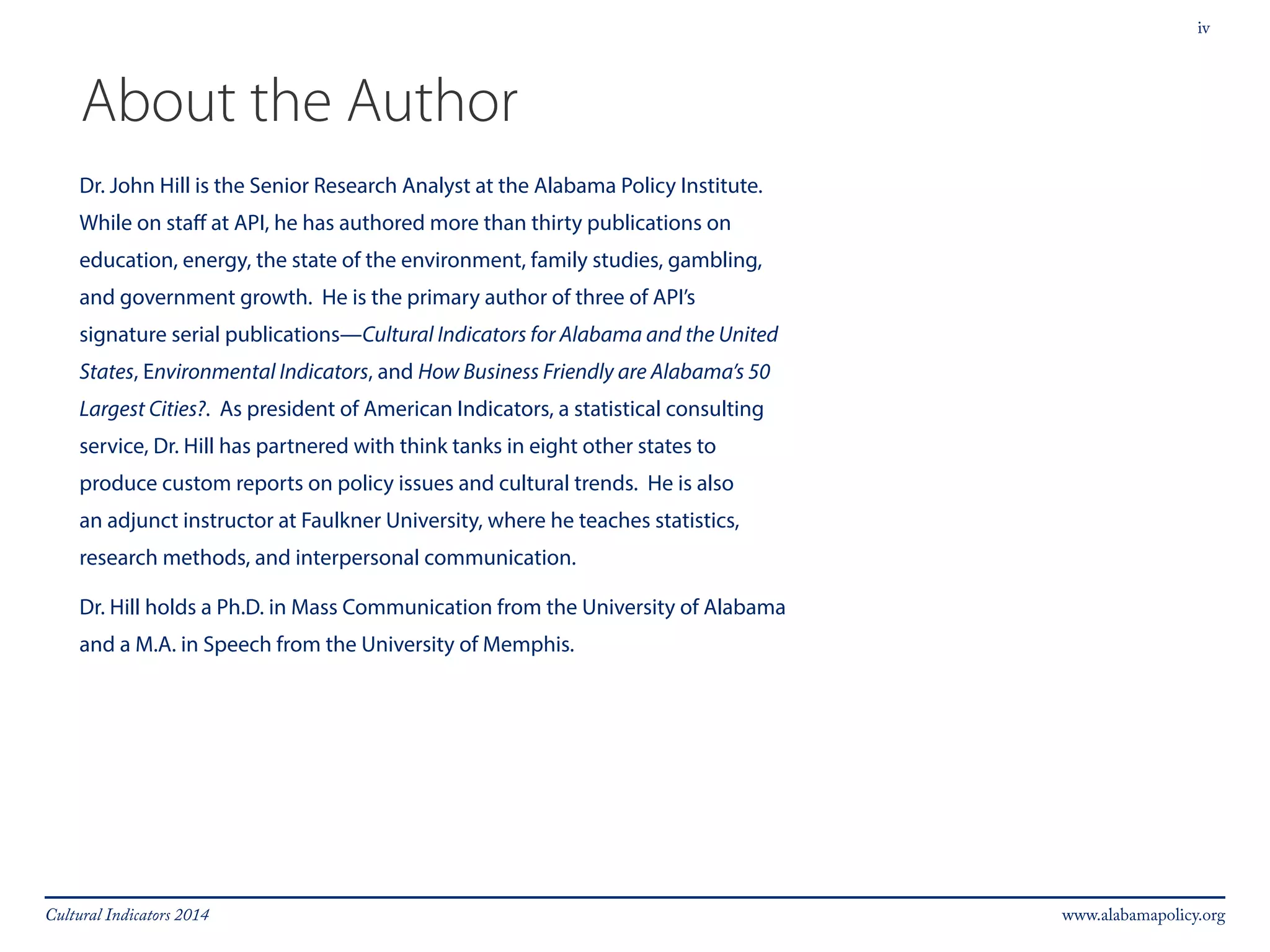 iv 
About the Author 
Dr. John Hill is the Senior Research Analyst at the Alabama Policy Institute. 
While on staff at API, he has authored more than thirty publications on 
education, energy, the state of the environment, family studies, gambling, 
and government growth. He is the primary author of three of API’s 
signature serial publications—Cultural Indicators for Alabama and the United 
States, Environmental Indicators, and How Business Friendly are Alabama’s 50 
Largest Cities?. As president of American Indicators, a statistical consulting 
service, Dr. Hill has partnered with think tanks in eight other states to 
produce custom reports on policy issues and cultural trends. He is also 
an adjunct instructor at Faulkner University, where he teaches statistics, 
research methods, and interpersonal communication. 
Dr. Hill holds a Ph.D. in Mass Communication from the University of Alabama 
and a M.A. in Speech from the University of Memphis. 
Cultural Indicators 2014 www.alabamapolicy.org 
 