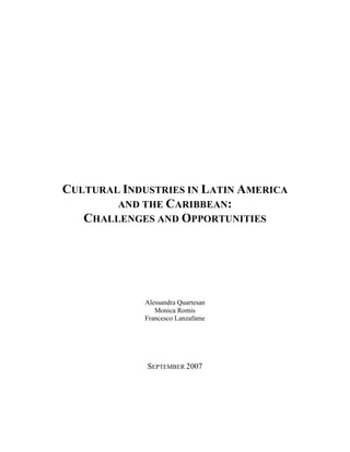 CULTURAL INDUSTRIES IN LATIN AMERICA
        AND THE CARIBBEAN:
   CHALLENGES AND OPPORTUNITIES




             Alessandra Quartesan
                Monica Romis
             Francesco Lanzafame




             SEPTEMBER 2007
 