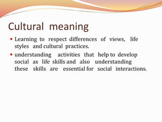 Cultural meaning
Learning to respect differences of views, life
styles and cultural practices.
understanding activities that help to develop
social as life skills and also understanding
these skills are essential for social interactions.