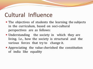 Cultural Influence
The objectives of students the learning the subjects
in the curriculum, based on soci-cultural
perspectives are as follows:
Understanding the society in which they are
living. I.e., how the society is structural and the
various forces that try to change it.
Appreciating the value cherished the constitution
of india like equality