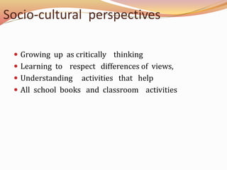 Socio-cultural perspectives
Growing up as critically thinking
Learning to respect differences of views,
Understanding activities that help
All school books and classroom activities