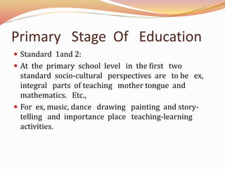 Primary Stage Of Education
Standard 1and 2:
At the primary school level in the first two
standard socio-cultural perspectives are to be ex,
integral parts of teaching mother tongue and
mathematics. Etc.,
For ex, music, dance drawing painting and story-
telling and importance place teaching-learning
activities.