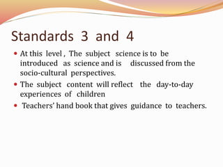 Standards 3 and 4
At this level , The subject science is to be
introduced as science and is discussed from the
socio-cultural perspectives.
The subject content will reflect the day-to-day
experiences of children
Teachers’ hand book that gives guidance to teachers.