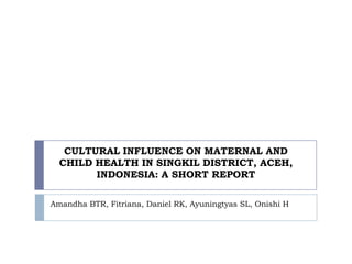 CULTURAL INFLUENCE ON MATERNAL AND
CHILD HEALTH IN SINGKIL DISTRICT, ACEH,
INDONESIA: A SHORT REPORT
Amandha BTR, Fitriana, Daniel RK, Ayuningtyas SL, Onishi H
 