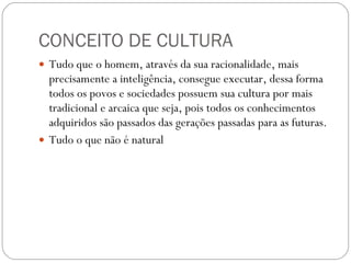 CONCEITO DE CULTURA Tudo que o homem, através da sua racionalidade, mais precisamente a inteligência, consegue executar, dessa forma todos os povos e sociedades possuem sua cultura por mais tradicional e arcaica que seja, pois todos os conhecimentos adquiridos são passados das gerações passadas para as futuras. Tudo o que não é natural 