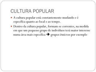 CULTURA POPULAR A cultura popular está constantemente mudando e é específica quanto ao local e ao tempo.  Dentro da cultura popular, formam-se correntes, na medida em que um pequeno grupo de indivíduos terá maior interesse numa área mais específica    grupos étnicvos por exemplo 