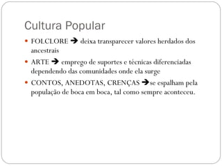 Cultura Popular FOLCLORE    deixa transparecer valores herdados dos ancestrais ARTE    emprego de suportes e técnicas diferenciadas dependendo das comunidades onde ela surge CONTOS, ANEDOTAS, CRENÇAS   se espalham pela população de boca em boca, tal como sempre aconteceu. 