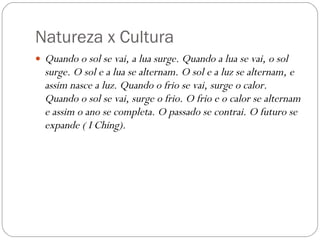 Natureza x Cultura Quando o sol se vai, a lua surge. Quando a lua se vai, o sol surge. O sol e a lua se alternam. O sol e a luz se alternam, e assim nasce a luz. Quando o frio se vai, surge o calor. Quando o sol se vai, surge o frio. O frio e o calor se alternam e assim o ano se completa. O passado se contrai. O futuro se expande ( I Ching). 
