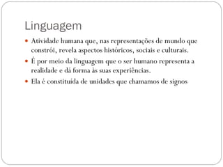 Linguagem  Atividade humana que, nas representações de mundo que constrói, revela aspectos históricos, sociais e culturais.  É por meio da linguagem que o ser humano representa a realidade e dá forma às suas experiências. Ela é constituída de unidades que chamamos de signos 