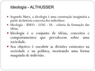 Ideologia - ALTHUSSER Segundo Marx, a ideologia é uma construção imaginária a partir da história concreta dos indivíduos Ideologia - IDEO - LOG - IA - ciência da formação das idéias.  Ideologia é o conjunto de idéias, conceitos e comportamentos que prevalecem sobre uma sociedade. Seu objetivo é encobrir as divisões existentes na sociedade e na política, mostrando uma forma maquiada de indivisão. . 